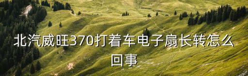 北汽威旺370打着车电子扇长转怎么回事
