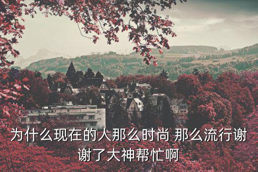为什么现在的人那么时尚 那么流行谢谢了大神帮忙啊