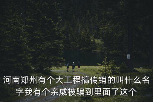 河南郑州有个大工程搞传销的叫什么名字我有个亲戚被骗到里面了这个