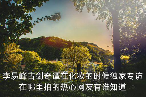 李易峰古剑奇谭在化妆的时候独家专访在哪里拍的热心网友有谁知道