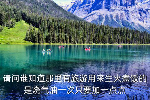 请问谁知道那里有旅游用来生火煮饭的是烧气油一次只要加一点点