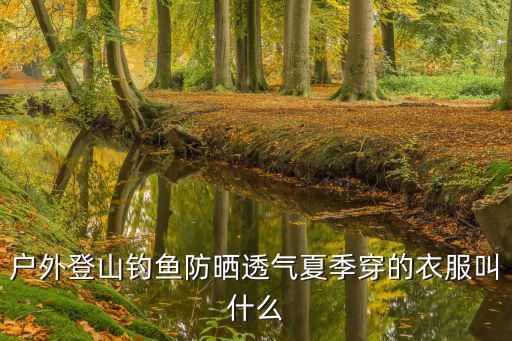 户外夏季穿什么，户外登山钓鱼防晒透气夏季穿的衣服叫什么