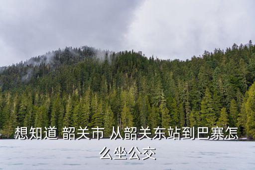 韶关到巴寨怎么走，想知道 韶关市 从韶关东站到巴寨怎么坐公交