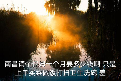 找个做饭保姆多少钱，南昌请个保姆一个月要多少钱啊 只是上午买菜做饭打扫卫生洗碗 差