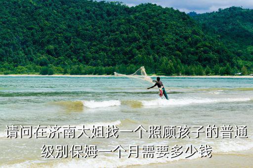 请问在济南大姐找一个照顾孩子的普通级别保姆一个月需要多少钱