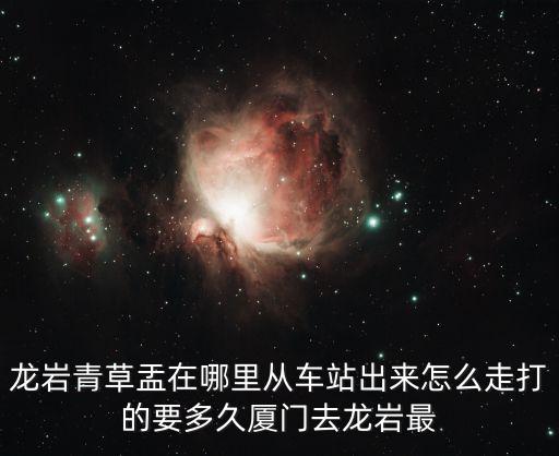 龙岩青草盂在哪里从车站出来怎么走打的要多久厦门去龙岩最