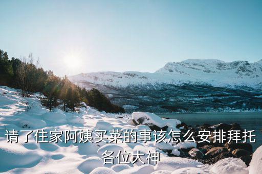 请了住家阿姨买菜的事该怎么安排拜托各位大神