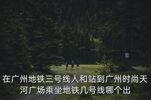 在广州地铁三号线人和站到广州时尚天河广场乘坐地铁几号线哪个出