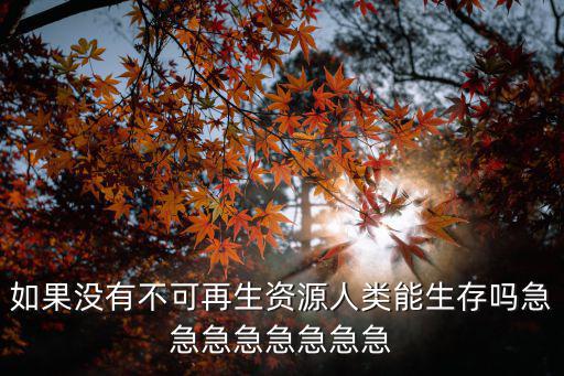 如果没有不可再生资源人类能生存吗急急急急急急急急