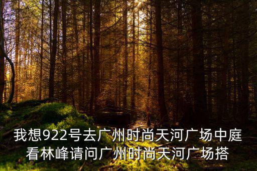 我想922号去广州时尚天河广场中庭看林峰请问广州时尚天河广场搭