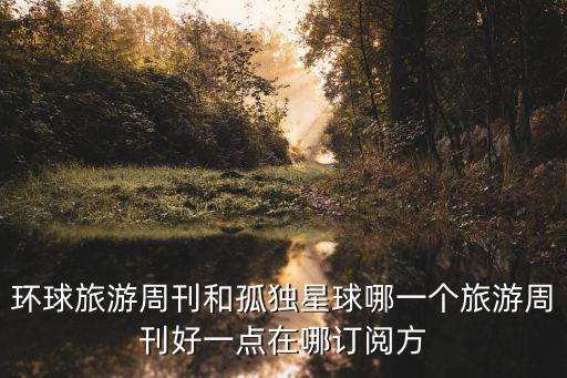 孤独星球和时尚旅行哪个好，环球旅游周刊和孤独星球哪一个旅游周刊好一点在哪订阅方