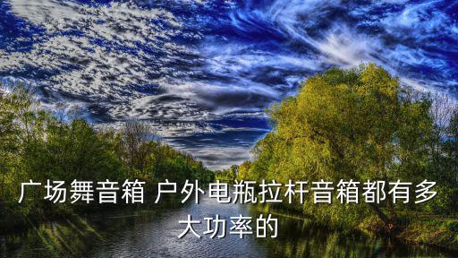 广场舞音响多大功率好，广场舞音箱 户外电瓶拉杆音箱都有多大功率的
