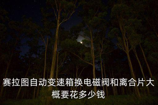 赛拉图自动变速箱换电磁阀和离合片大概要花多少钱