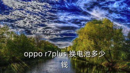 oppor7plus换电池多少钱，oppor7plus移动版换一块电池需要多少钱