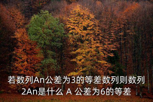 若数列An公差为3的等差数列则数列2An是什么 A 公差为6的等差
