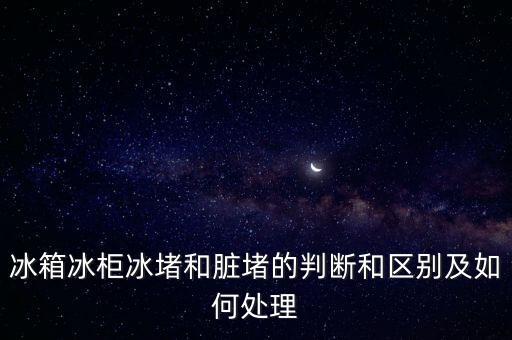 冰箱冰柜冰堵和脏堵的判断和区别及如何处理