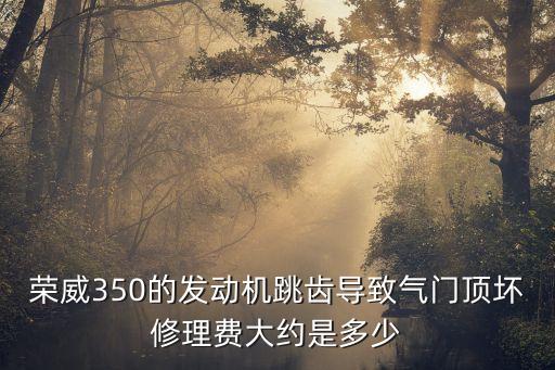 荣威350的发动机跳齿导致气门顶坏修理费大约是多少