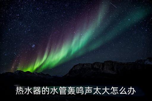 热水器的水管轰鸣声太大怎么办